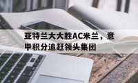 亚特兰大大胜AC米兰，意甲积分追赶领头集团的简单介绍