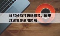 维尼修斯打破进球荒，国安球迷集体高唱助威的简单介绍