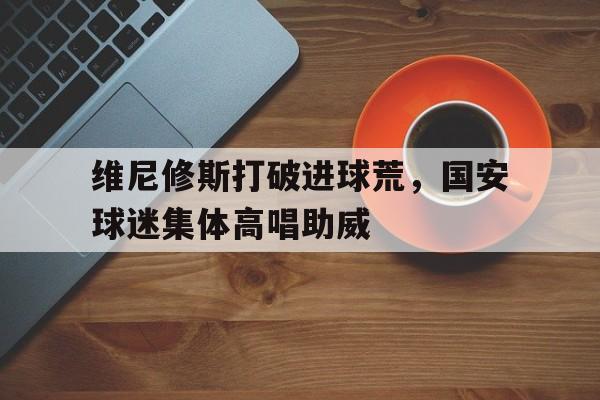 维尼修斯打破进球荒，国安球迷集体高唱助威的简单介绍